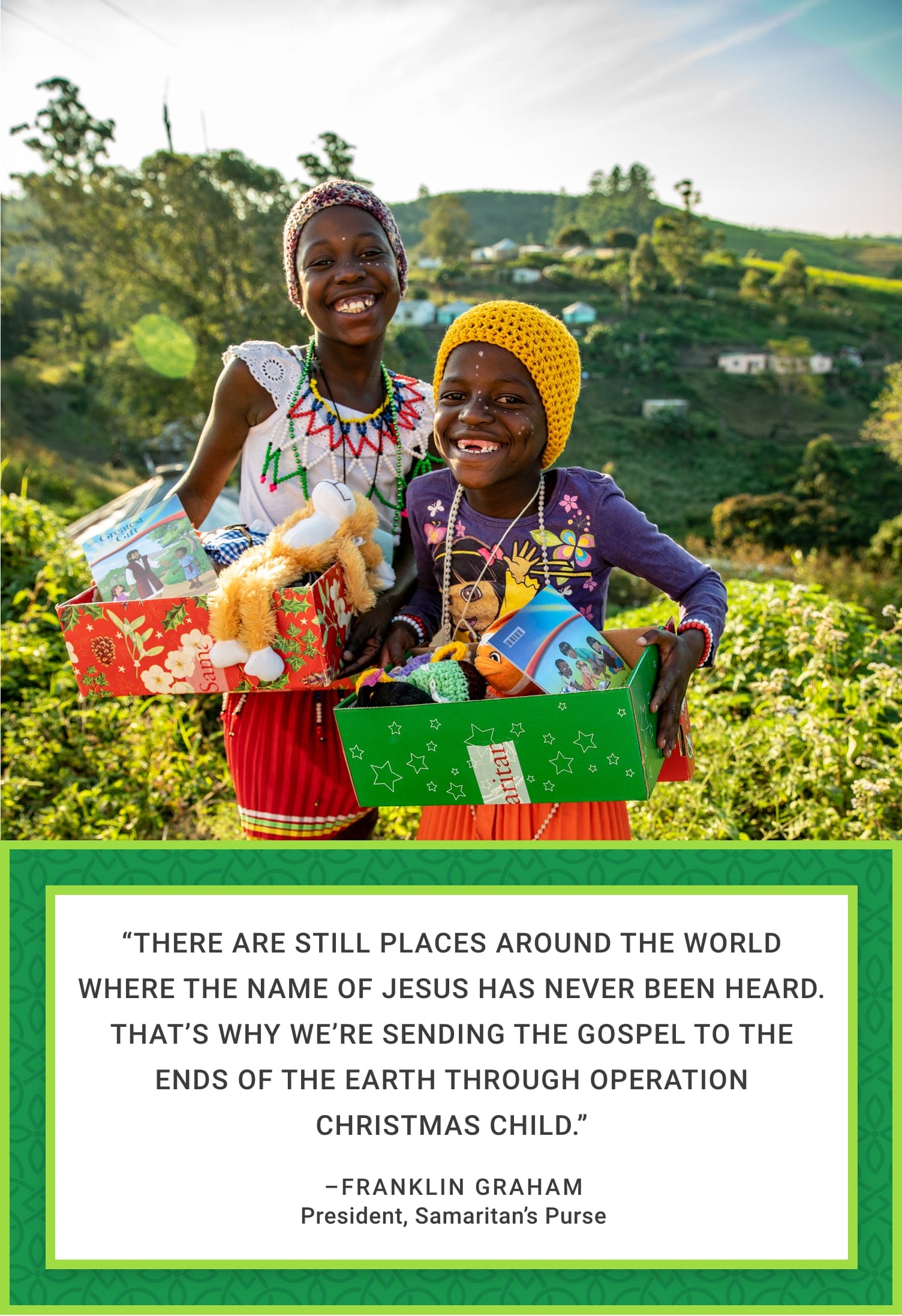 “There are still places around the world where the Name of Jesus has never been heard. That’s why we’re sending the Gospel to the ends of the earth through Operation Christmas Child.”—Franklin Graham, President, Samaritan’s Purse