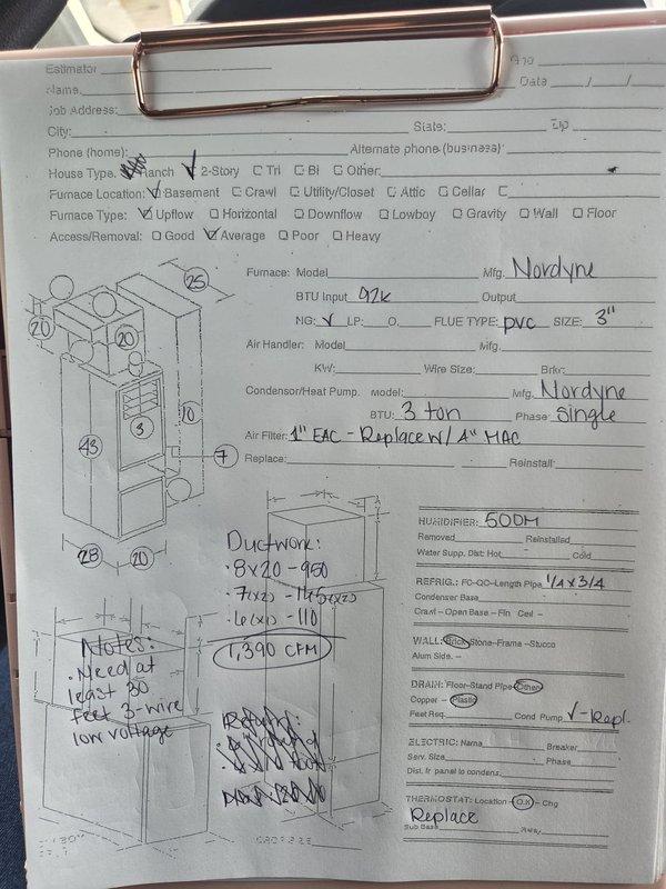 Conducted comprehensive assessment of existing HVAC system in basement for complete replacement estimate. Evaluated current Nordyne 92,000 BTU furnace with 3-ton air conditioning system, documenting equipment specifications including PVC flue configuration at 3" diameter and single-phase electrical requirements. Performed detailed ductwork measurements and airflow calculations, determining 7,590 CFM requirements with return dimensions of 22x18 and supply configurations of 8x20, 7x20, and 16x20. Identified need for minimum 20-foot line set for new installation and recommended replacement of existing filtration system with 4-inch media air cleaner. Documented electrical specifications including 3/4-inch refrigerant line requirements and thermostat replacement needs for upgraded system compatibility.
