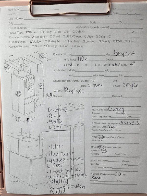 Performed a replacement estimate for a basement upflow Bryant 110k BTU gas furnace with a 3-ton single-phase condenser/heat pump. Measured the existing furnace, plenum, and ductwork (8x16, 8x15, and two 6" runs) and documented the 4" metal flue, brick wall construction, and floor plastic drain. Noted that approximately 6 feet of flue must be replaced, the gas line requires 1 foot of replacement with a union installed, a shut-off switch must be added, and the air filter and condenser base should be replaced, while the humidifier and thermostat will be retained. Also documented damp, stained concrete around the furnace base, and recorded 3/4" x 3/8" refrigerant line sizes.