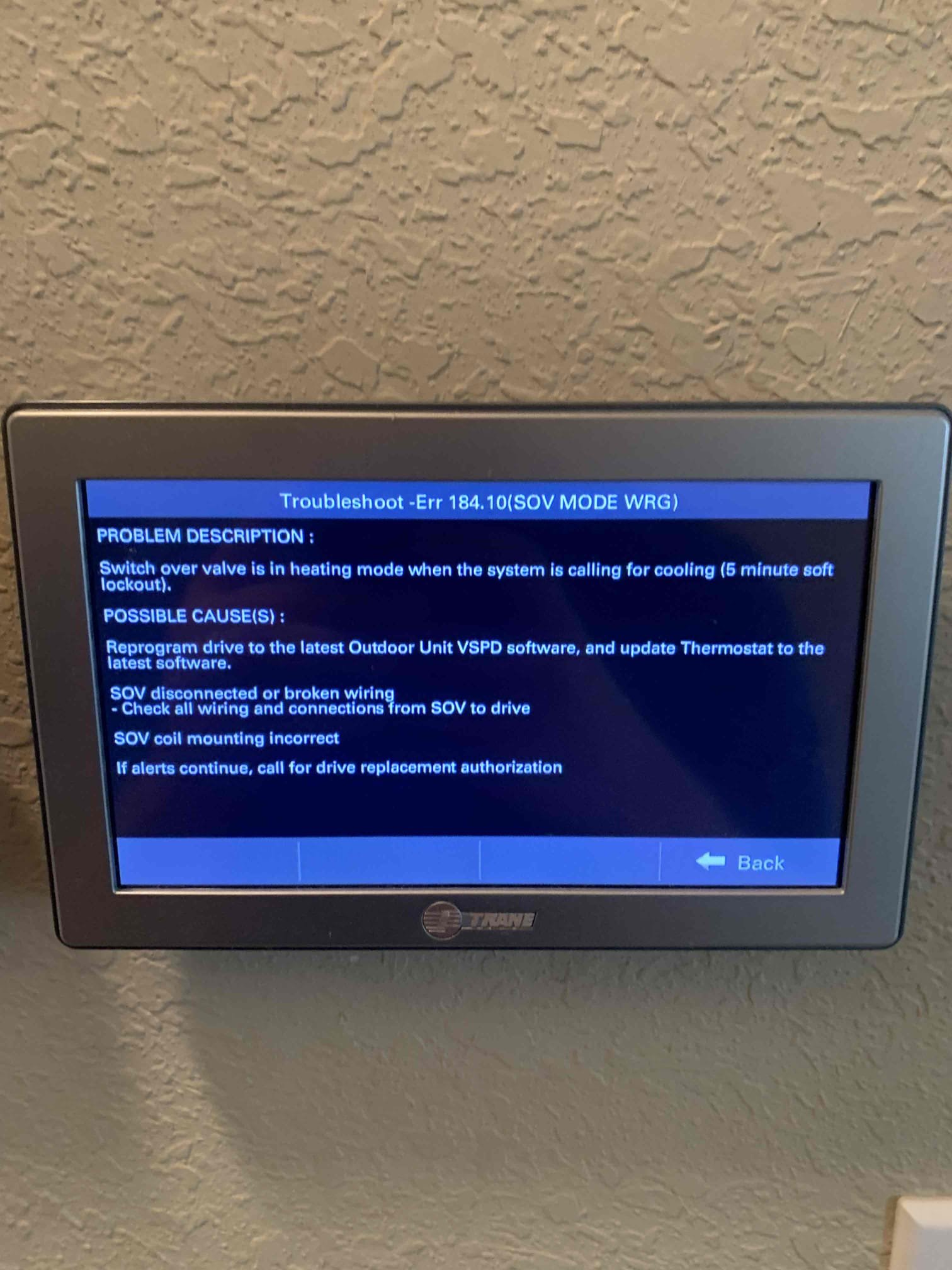 Denison, TX - No cool on single system. Customer stated that it was blowing out hot air as if it was in heating mode. Checked fault codes on thermostat and getting error 184.10 meaning Switch over valve is in incorrect position. After speaking with tech support, learned that it is a common problem with this unit and it just needs an update on the inverter drive outside. Office is looking into part for update. System is cooling at this time. Explained how to reset system in case it happens again before we come back out. 