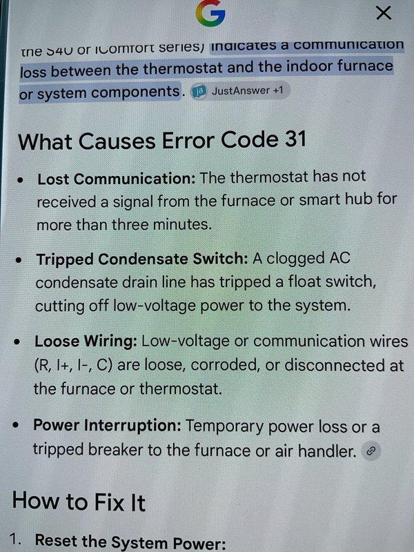 Responded to communication error alert on iComfort series thermostat (less than one year old) located in first-level hallway. Upon arrival, verified HVAC system was operating normally despite error code 31 notification. Inspected furnace control board in basement and examined low-voltage wiring connections between thermostat and equipment. Checked condensate switch operation, verified all wire terminations at both thermostat and furnace control board were secure, and confirmed no tripped breakers or power interruptions. Reset system power to clear communication fault. Tested thermostat-to-furnace communication and confirmed error code cleared with proper signal transmission restored between devices.