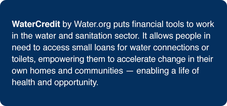 Definition of WaterCredit: (n) WaterCredit by Water.org puts financial tools to work in the water and sanitation sector. It allows people in need to access small loans for water connections or toilets, empowering them to accelerate change in their own homes and communities - enabling a life of health and opportunity.