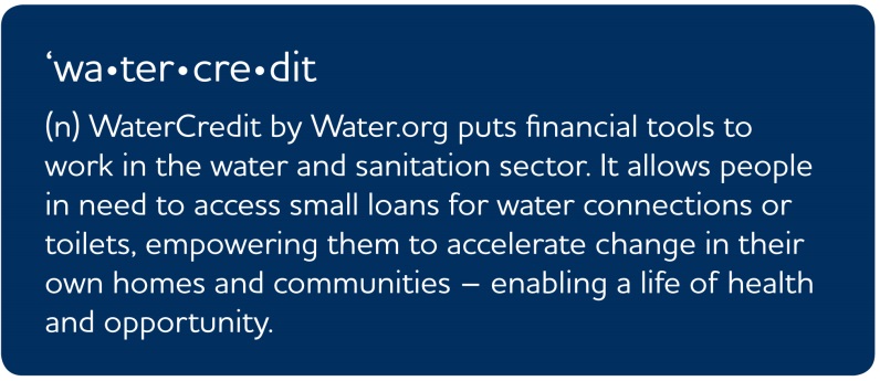 Definition of WaterCredit: (n) WaterCredit by Water.org puts financial tools to work in the water and sanitation sector. It allows people in need to access small loans for water connections or toilets, empowering them to accelerate change in their own homes and communities - enabling a life of health and opportunity.