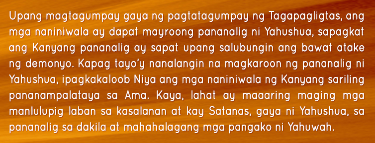 Upang magtagumpay gaya ng pagtatagumpay ng Tagapagligtas, ang mga naniniwala ay dapat mayroong pananalig ni Yahushua, sapagkat ang Kanyang pananalig ay sapat upang salubungin ang bawat atake ng demonyo. Kapag tayo’y nanalangin na magkaroon ng pananalig ni Yahushua, ipagkakaloob Niya ang mga naniniwala ng Kanyang sariling pananampalataya sa Ama. Kaya, lahat ay maaaring maging mga manlulupig laban sa kasalanan at kay Satanas, gaya ni Yahushua, sa pananalig sa dakila at mahahalagang mga pangako ni Yahuwah.