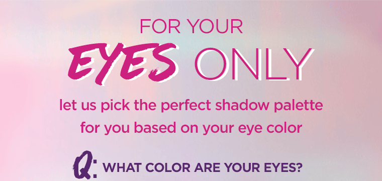 FOR YOUR EYES ONLY. find the perfect palette for your eye color. Q: what color are your eyes? BROWN BLUE GREEN HAZEL