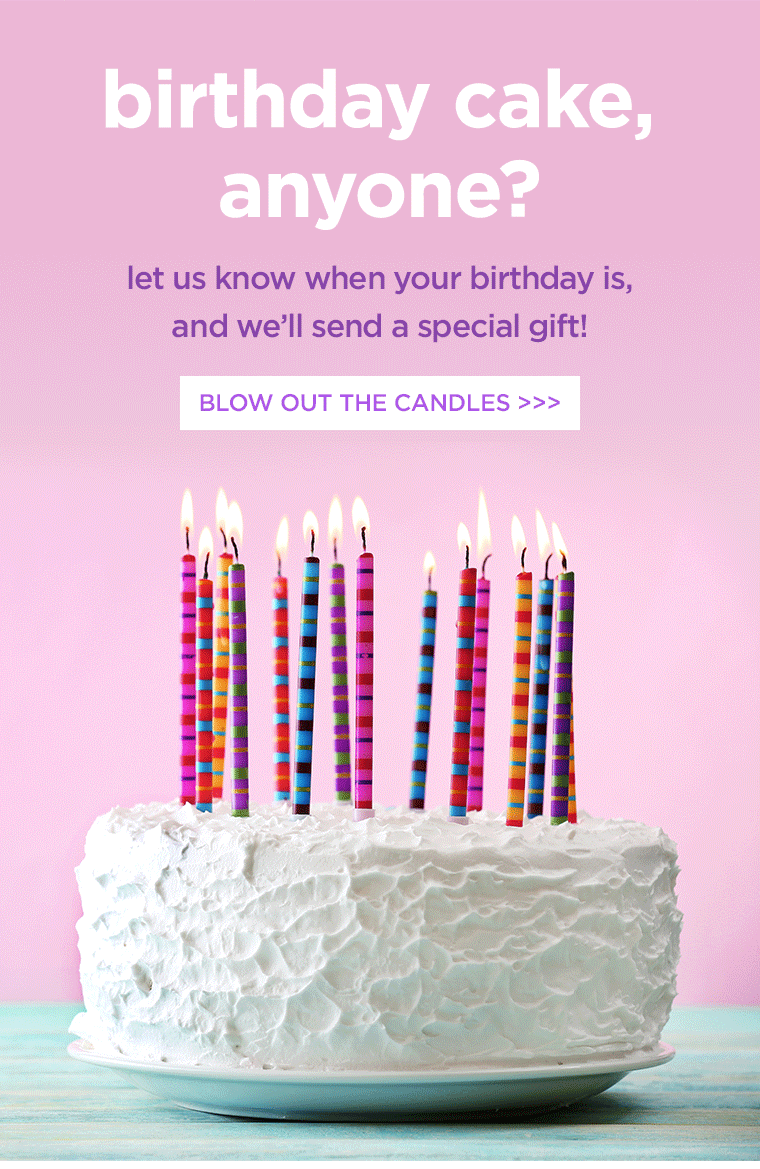 birthday cake, anyone? let us know when your birthday is, and we'll send a special gift. BLOW OUT THE CANDLES