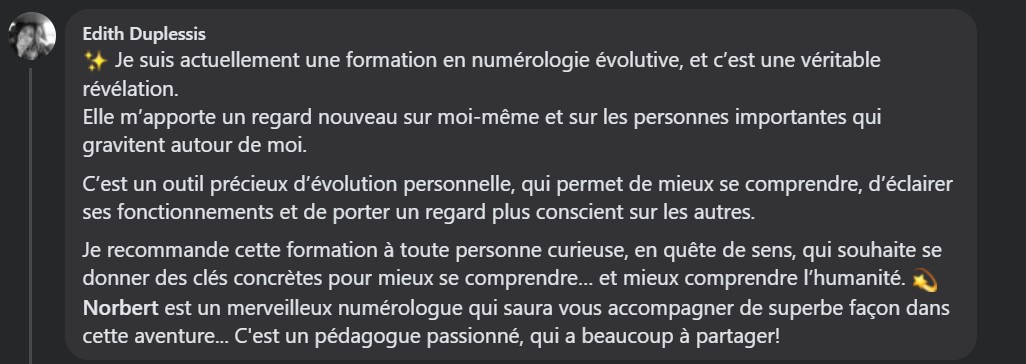 Je suis actuellement une formation en numérologie évolutive, et c’est une véritable révélation. Elle m’apporte un regard nouveau sur moi-même et sur les personnes importantes qui gravitent autour de moi. C’est un outil précieux d’évolution personnelle, qui permet de mieux se comprendre, d’éclairer ses fonctionnements et de porter un regard plus conscient sur les autres. Je recommande cette formation à toute personne curieuse, en quête de sens, qui souhaite se donner des clés concrètes pour mieux se comprendre… et mieux comprendre l’humanité. 💫 Norbert est un merveilleux numérologue qui saura vous accompagner de superbe façon dans cette aventure... C'est un pédagogue passionné, qui a beaucoup à partager!