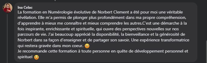 La formation en Numérologie évolutive de Norbert Clement a été pour moi une véritable révélation. Elle m’a permis de plonger plus profondément dans ma propre compréhension, d’apprendre à mieux me connaître et mieux comprendre les autres.C’est une démarche à la fois inspirante, enrichissante et spirituelle, qui ouvre des perspectives nouvelles sur nos parcours de vie. J’ai beaucoup apprécié la disponibilité, la bienveillance et la générosité de Norbert dans sa façon d’enseigner et de partager son savoir. Une expérience transformatrice qui restera gravée dans mon coeur. 😊 Je recommande cette formation à toute personne en quête de développement personnel et spirituel