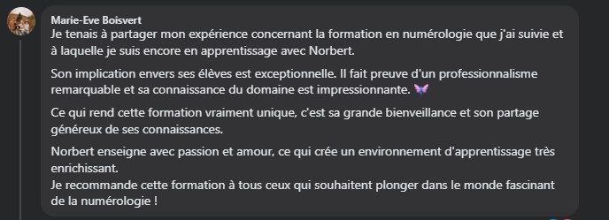 Je tenais à partager mon expérience concernant la formation en numérologie que j'ai suivie et à laquelle je suis encore en apprentissage avec Norbert. Son implication envers ses élèves est exceptionnelle. Il fait preuve d'un professionnalisme remarquable et sa connaissance du domaine est impressionnante. 🧚‍♀️ Ce qui rend cette formation vraiment unique, c'est sa grande bienveillance et son partage généreux de ses connaissances. Norbert enseigne avec passion et amour, ce qui crée un environnement d'apprentissage très enrichissant. Je recommande cette formation à tous ceux qui souhaitent plonger dans le monde fascinant de la numérologie !