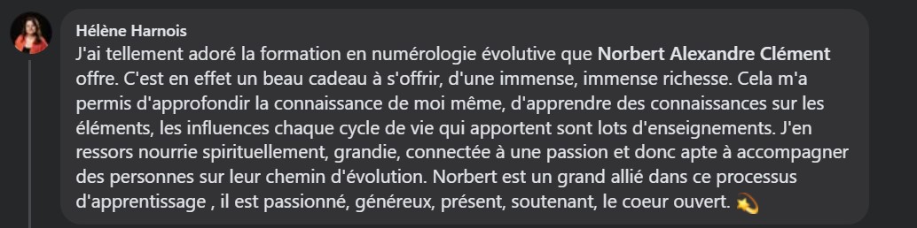 J'ai tellement adoré la formation en numérologie évolutive que Norbert Alexandre Clément offre. C'est en effet un beau cadeau à s'offrir, d'une immense, immense richesse. Cela m'a permis d'approfondir la connaissance de moi même, d'apprendre des connaissances sur les éléments, les influences chaque cycle de vie qui apportent sont lots d'enseignements. J'en ressors nourrie spirituellement, grandie, connectée à une passion et donc apte à accompagner des personnes sur leur chemin d'évolution. Norbert est un grand allié dans ce processus d'apprentissage , il est passionné, généreux, présent, soutenant, le cœur ouvert.