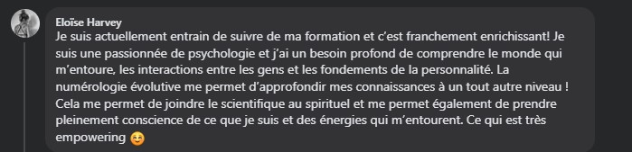 Je suis actuellement entrain de suivre de ma formation et c’est franchement enrichissant! Je suis une passionnée de psychologie et j’ai un besoin profond de comprendre le monde qui m’entoure, les interactions entre les gens et les fondements de la personnalité. La numérologie évolutive me permet d’approfondir mes connaissances à un tout autre niveau ! Cela me permet de joindre le scientifique au spirituel et me permet également de prendre pleinement conscience de ce que je suis et des énergies qui m’entourent. Ce qui est très empowering