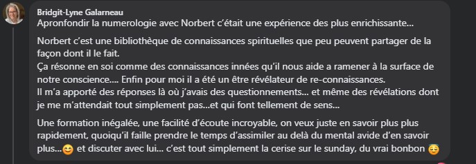 Apronfondir la numerologie avec Norbert c’était une expérience des plus enrichissante… Norbert c’est une bibliothèque de connaissances spirituelles que peu peuvent partager de la façon dont il le fait. Ça résonne en soi comme des connaissances innées qu’il nous aide a ramener à la surface de notre conscience…. Enfin pour moi il a été un être révélateur de re-connaissances. Il m’a apporté des réponses là où j’avais des questionnements… et même des révélations dont je me m’attendait tout simplement pas…et qui font tellement de sens… Une formation inégalée, une facilité d’écoute incroyable, on veux juste en savoir plus plus rapidement, quoiqu’il faille prendre le temps d’assimiler au delà du mental avide d’en savoir plus…😊 et discuter avec lui… c’est tout simplement la cerise sur le Sunday, du vrai bonbon