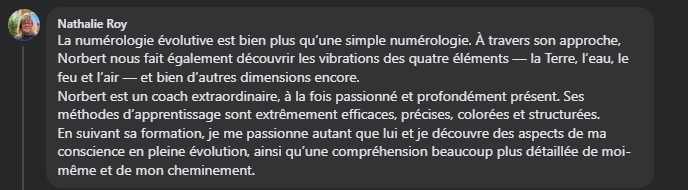 La numérologie évolutive est bien plus qu’une simple numérologie. À travers son approche, Norbert nous fait également découvrir les vibrations des quatreéléments — la Terre, l’eau, le feu et l’air — et bien d’autres dimensions encore. Norbert est un coach extraordinaire, à la fois passionné et profondément présent. Ses méthodes d’apprentissage sont extrêmement efficaces, précises, colorées et structurées. En suivant sa formation, je me passionne autant que lui et je découvre des aspects de ma conscience en pleine évolution, ainsi qu’une compréhension beaucoup plus détaillée de moi-même, de ma personnalité et de mon cheminement ✨ je vous recommande fortement cette formation très précieuse