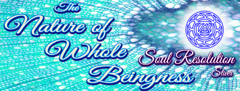 The Nature of Whole Beingness - Soul Resolution * Silver The Nature of Whole Beingness - Soul Resolution * Silver