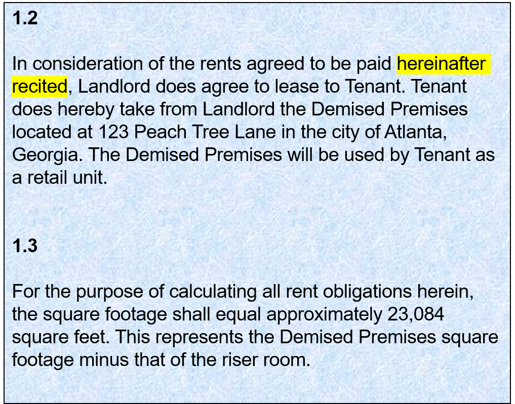1.2:   In consideration of the rents agreed to be paid hereinafter recited, Landlord does agree to lease to Tenant. Tenant does hereby take from Landlord the Demised Premises located at 123 Peach Tree Lane in the city of Atlanta, Georgia. The Demised Premises will be used by Tenant as a retail unit. 1.3: For the purpose of calculating all rent obligations herein, the square footage shall equal approximately 23,084 square feet. This represents the Demised Premises square footage minus that of the riser room.