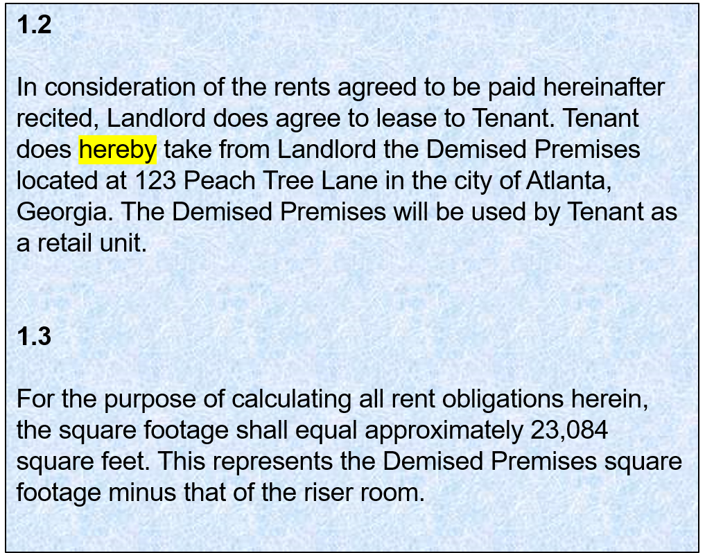 1.2:   In consideration of the rents agreed to be paid hereinafter recited, Landlord does agree to lease to Tenant. Tenant does hereby take from Landlord the Demised Premises located at 123 Peach Tree Lane in the city of Atlanta, Georgia. The Demised Premises will be used by Tenant as a retail unit. 1.3: For the purpose of calculating all rent obligations herein, the square footage shall equal approximately 23,084 square feet. This represents the Demised Premises square footage minus that of the riser room.