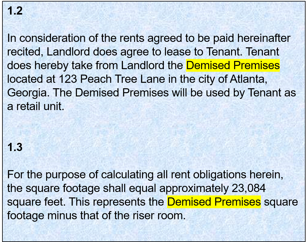 1.2:   In consideration of the rents agreed to be paid hereinafter recited, Landlord does agree to lease to Tenant. Tenant does hereby take from Landlord the Demised Premises located at 123 Peach Tree Lane in the city of Atlanta, Georgia. The Demised Premises will be used by Tenant as a retail unit. 1.3: For the purpose of calculating all rent obligations herein, the square footage shall equal approximately 23,084 square feet. This represents the Demised Premises square footage minus that of the riser room.