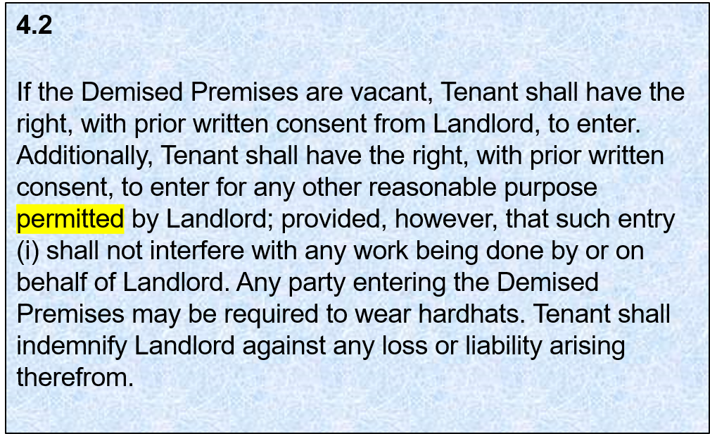 4.2: If the Demised Premises are vacant, Tenant shall have the right, with prior written consent from Landlord, to enter. Additionally, Tenant shall have the right, with prior written consent, to enter for any other reasonable purpose permitted by Landlord; provided, however, that such entry shall not interfere with any work being done by or on behalf of Landlord. Any party entering the Demised Premises may be required to wear hardhats. Tenant shall indemnify Landlord against any loss or liability arising therefrom.
