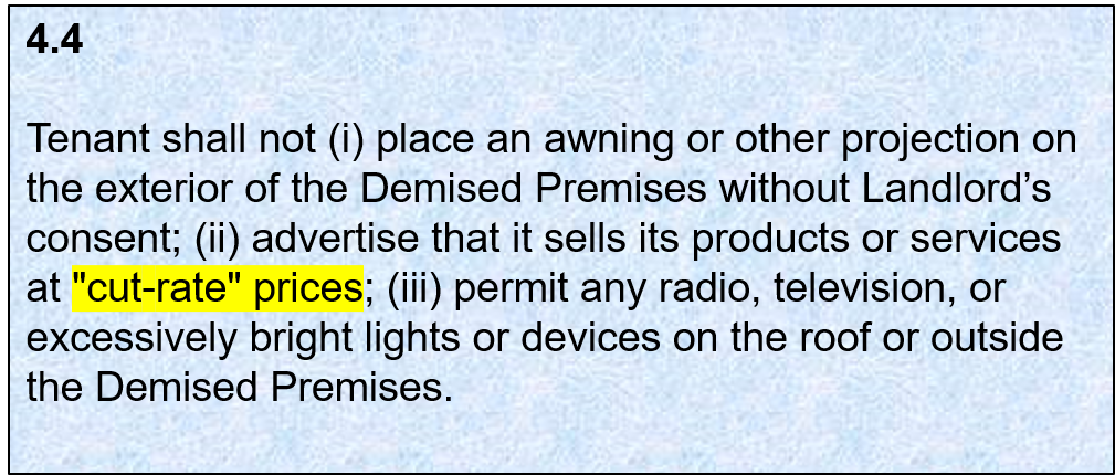 4.4: Tenant shall not 1. place an awning or other projection on the exterior of the Demised Premises without Landlord's consent; 2. advertise that it sells its products or services at "cut-rate" prices; 3. permit any radio, television, or excessively bright lights or devices on the roof or outside the Demised Premises.