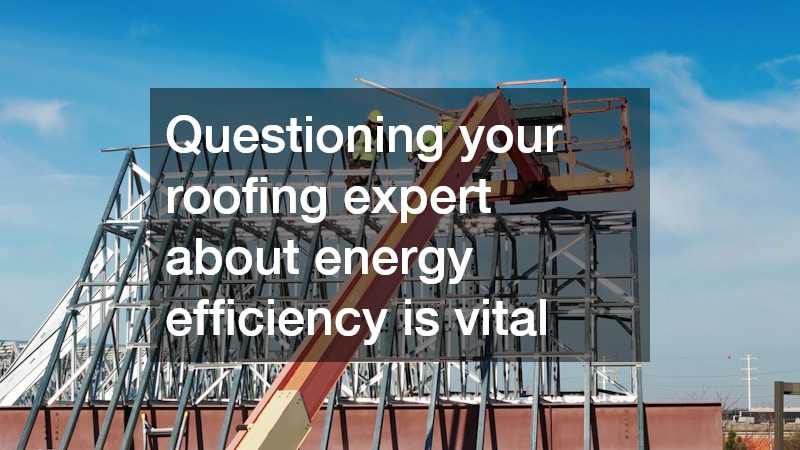 Questioning your roofing expert about energy efficiency is vital
