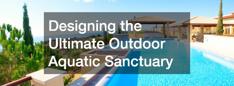 Designing the Ultimate Outdoor Aquatic Sanctuary