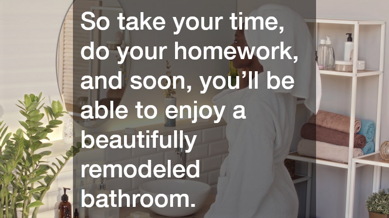 So take your time, do your homework, and soon, you’ll be able to enjoy a beautifully remodeled bathroom.