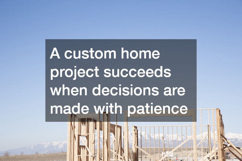 A custom home project succeeds when decisions are made with patience