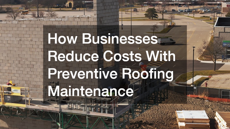 How Businesses Reduce Costs With Preventive Roofing Maintenance
