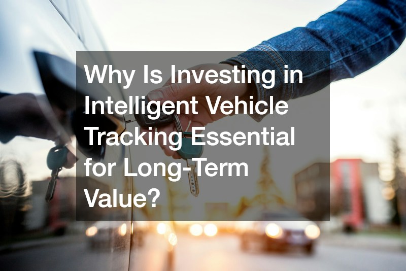 Why Is Investing in Intelligent Vehicle Tracking Essential for Long-Term Value?