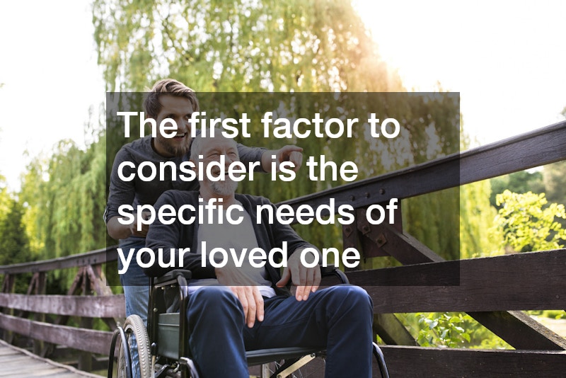 The first factor to consider is the specific needs of your loved one