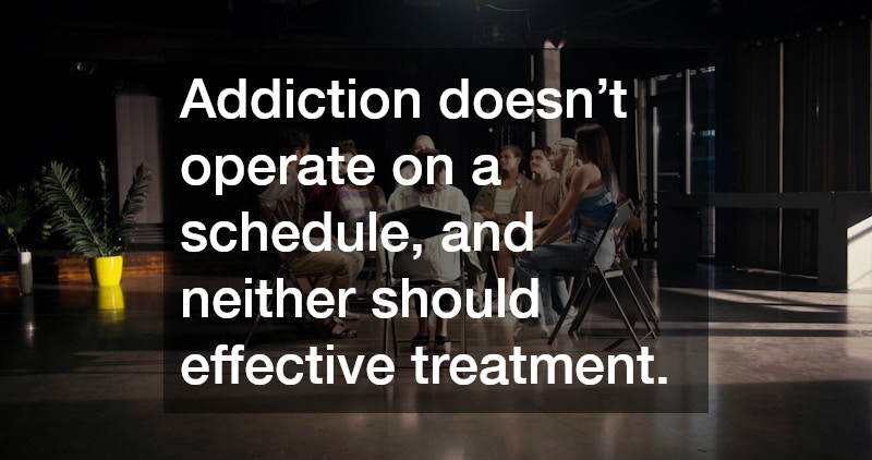 Addiction doesn’t operate on a schedule, and neither should effective treatment.