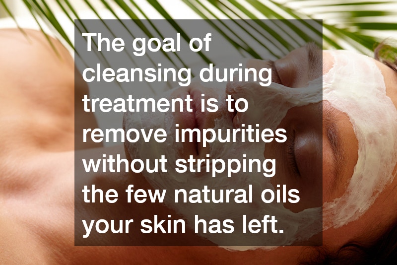 The goal of cleansing during treatment is to remove impurities without stripping the few natural oils your skin has left.