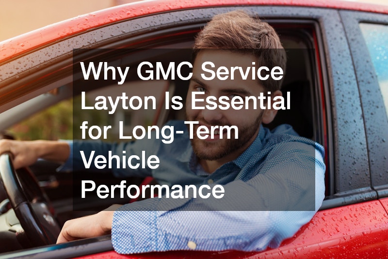 Why GMC Service Layton Is Essential for Long-Term Vehicle Performance