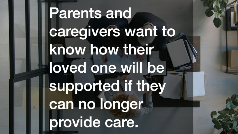 Parents and caregivers want to know how their loved one will be supported if they can no longer provide care.