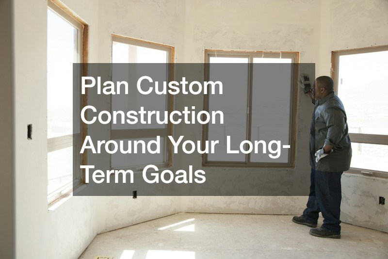 Plan Custom Construction Around Your Long-Term Goals