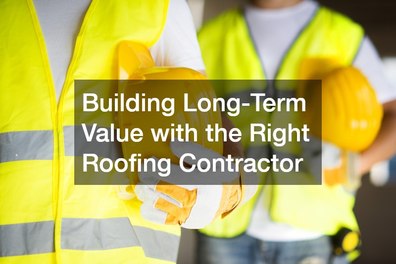 Building Long-Term Value with the Right Roofing Contractor