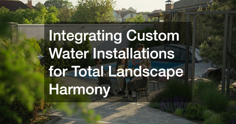 Integrating Custom Water Installations for Total Landscape Harmony