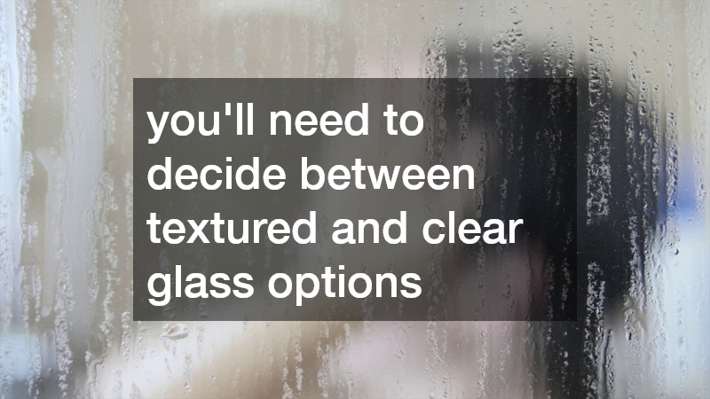 you’ll need to decide between textured and clear glass options