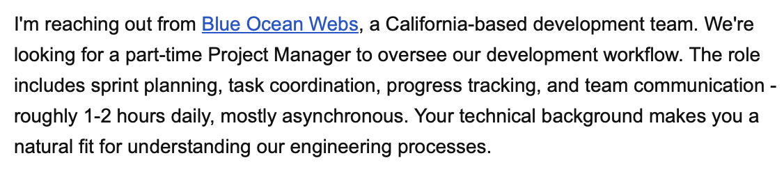 I'm reaching out from Blue Ocean Webs, a California-based development team. We're looking for a part-time Project Manager to oversee our development workflow. The role includes sprint planning, task coordination, progress tracking, and team communication - roughly 1-2 hours daily, mostly asynchronous. Your technical background makes you a natural fit for understanding our engineering processes.