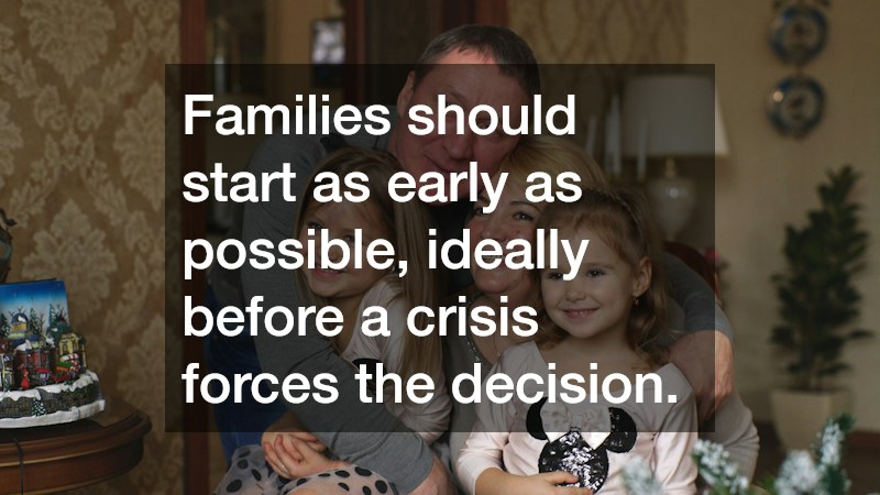 Families should start as early as possible, ideally before a crisis forces the decision.