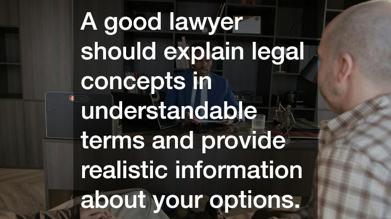 A good lawyer should explain legal concepts in understandable terms and provide realistic information about your options.